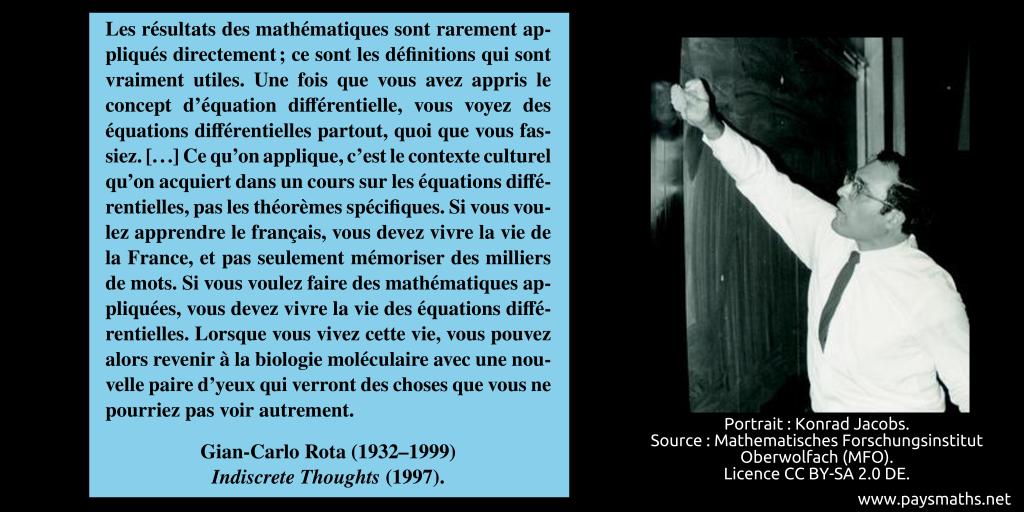 Portrait photographique de Gian-Carlo Rota, et une citation : "Les résultats des mathématiques sont rarement appliqués directement ; ce sont les définitions qui sont vraiment utiles. Une fois que vous avez appris le concept d'équation différentielle, vous voyez des équations différentielles partout, quoi que vous fassiez. [...] Ce qu'on applique, c'est le contexte culturel qu'on acquiert dans un cours sur les équations différentielles, pas les théorèmes spécifiques. Si vous voulez apprendre le français, vous devez vivre la vie de la France, et pas seulement mémoriser des milliers de mots. Si vous voulez faire des mathématiques appliquées, vous devez vivre la vie des équations différentielles. Lorsque vous vivez cette vie, vous pouvez alors revenir à la biologie moléculaire avec une nouvelle paire d'yeux qui verront des choses que vous ne pourriez pas voir autrement."