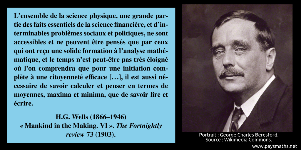 Portrait photographique de H.G. Wells, et une citation : "L'ensemble de la science physique, une grande partie des faits essentiels de la science financière, et d'interminables problèmes sociaux et politiques, ne sont accessibles et ne peuvent être pensés que par ceux qui ont reçu une solide formation à l'analyse mathématique, et le temps n'est peut-être pas très éloigné où l'on comprendra que pour une initiation complète à une citoyenneté efficace [...], il est aussi nécessaire de savoir calculer et penser en termes de moyennes, maxima et minima, que de savoir lire et écrire."
