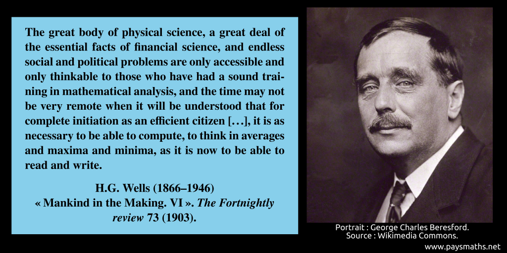 Photographic portrait of H.G. Wells, and a quote : "The great body of physical science, a great deal of the essential facts of financial science, and endless social and political problems are only accessible and only thinkable to those who have had a sound training in mathematical analysis, and the time may not be very remote when it will be understood that for complete initiation as an efficient citizen [...], it is as necessary to be able to compute, to think in averages and maxima and minima, as it is now to be able to read and write."