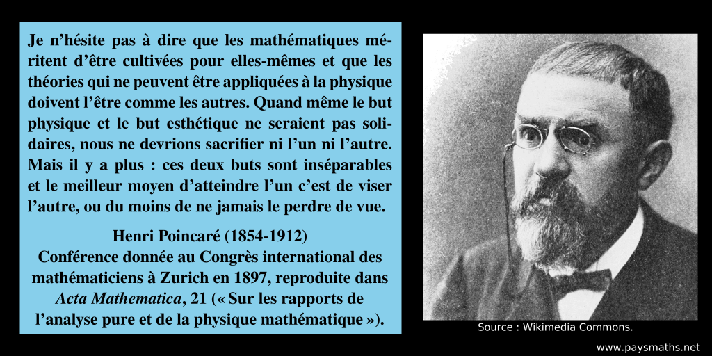 Portrait photographique de Henri Poincaré, et une citation : "Je n'hésite pas à dire que les mathématiques méritent d'être cultivées pour elles-mêmes et que les théories qui ne peuvent être appliquées à la physique doivent l'être comme les autres. Quand même le but physique et le but esthétique ne seraient pas solidaires, nous ne devrions sacrifier ni l'un ni l'autre. Mais il y a plus: ces deux buts sont inséparables et le meilleur moyen d'atteindre l'un c'est de viser l'autre, ou du moins de ne jamais le perdre de vue."