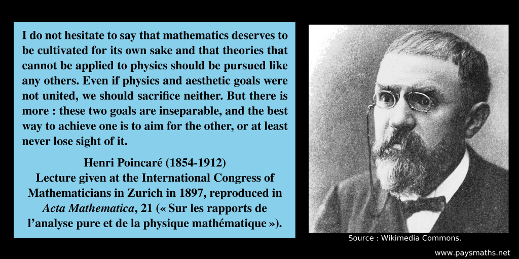 Photographic portrait of Henri Poincaré, and a quote : "I do not hesitate to say that mathematics deserves to be cultivated for its own sake and that theories that cannot be applied to physics should be pursued like any others. Even if physics and aesthetic goals were not united, we should sacrifice neither. But there is more: these two goals are inseparable, and the best way to achieve one is to aim for the other, or at least never lose sight of it."