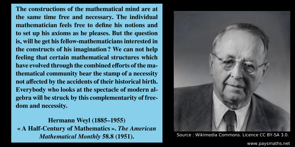 Photographic portrait of Hermann Weyl, and a quote : "The constructions of the mathematical mind are at the same time free and necessary. The individual mathematician feels free to define his notions and to set up his axioms as he pleases. But the question is, will he get his fellow-mathematicians interested in the constructs of his imagination ? We can not help feeling that certain mathematical structures which have evolved through the combined efforts of the mathematical community bear the stamp of a necessity not affected by the accidents of their historical birth. Everybody who looks at the spectacle of modern algebra will be struck by this complementarity of freedom and necessity."