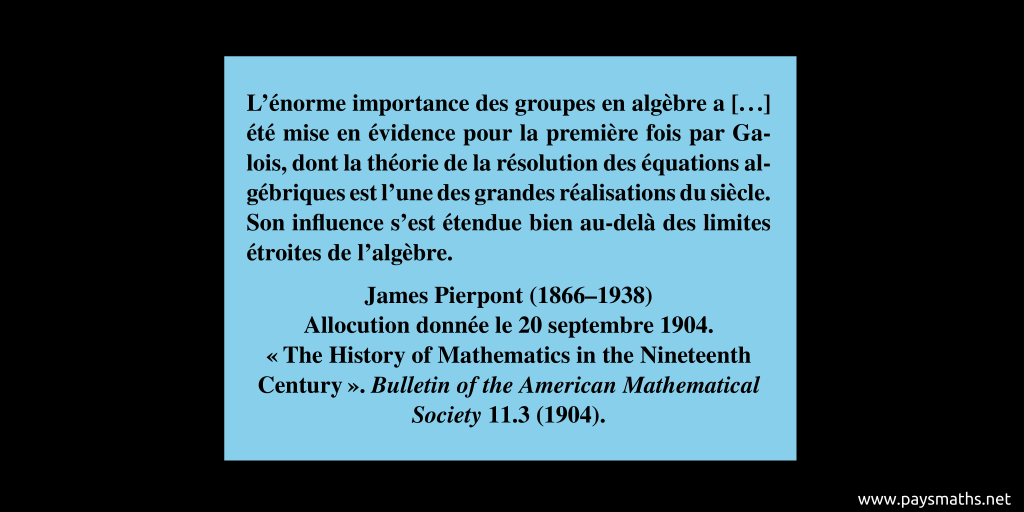 Citation de James Pierpont : "L'énorme importance des groupes en algèbre a [...] été mise en évidence pour la première fois par Galois, dont la théorie de la résolution des équations algébriques est l'une des grandes réalisations du siècle. Son influence s'est étendue bien au-delà des limites étroites de l'algèbre."