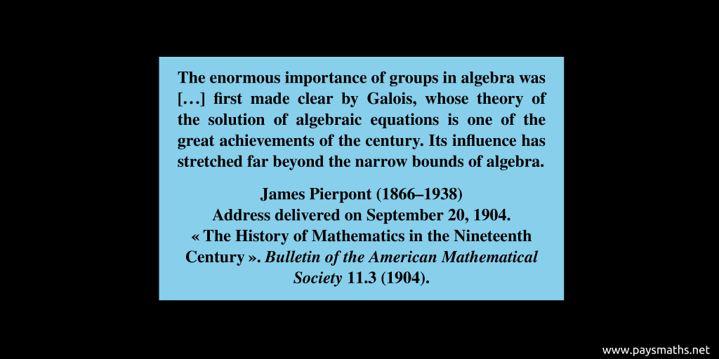 Quote from James Pierpont : "The enormous importance of groups in algebra was [...] first made clear by Galois, whose theory of the solution of algebraic equations is one of the great achievements of the century. Its influence has stretched far beyond the narrow bounds of algebra."