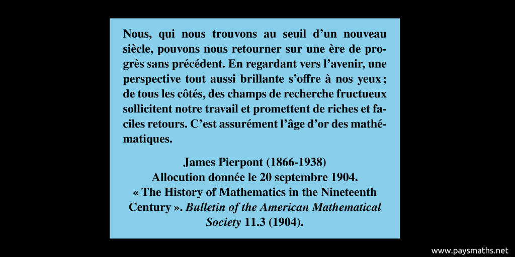 Citation de James Pierpont : "Nous, qui nous trouvons au seuil d'un nouveau siècle, pouvons nous retourner sur une ère de progrès sans précédent. En regardant vers l'avenir, une perspective tout aussi brillante s'offre à nos yeux ; de tous les côtés, des champs de recherche fructueux sollicitent notre travail et promettent de riches et faciles retours. C'est assurément l'âge d'or des mathématiques."