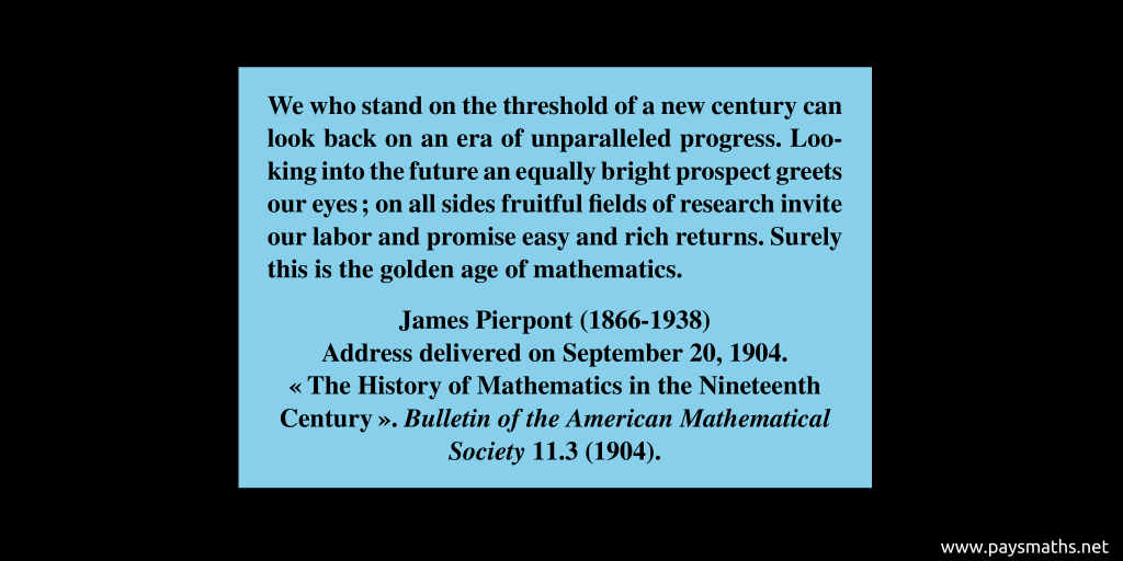 Quote from James Pierpont : "We who stand on the threshold of a new century can look back on an era of unparalleled progress. Looking into the future an equally bright prospect greets our eyes ; on all sides fruitful fields of research invite our labor and promise easy and rich returns. Surely this is the golden age of mathematics."