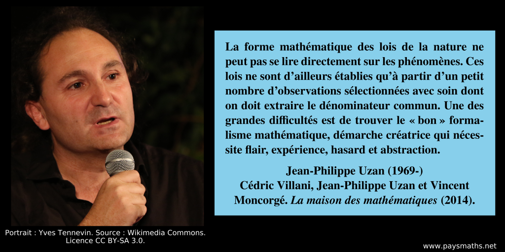 Portrait photographique de Jean-Philippe Uzan, et une citation : "La forme mathématique des lois de la nature ne peut pas se lire directement sur les phénomènes. Ces lois ne sont d'ailleurs établies qu'à partir d'un petit nombre d'observations sélectionnées avec soin dont on doit extraire le dénominateur commun. Une des grandes difficultés est de trouver le "bon" formalisme mathématique, démarche créatrice qui nécessite flair, expérience, hasard et abstraction."