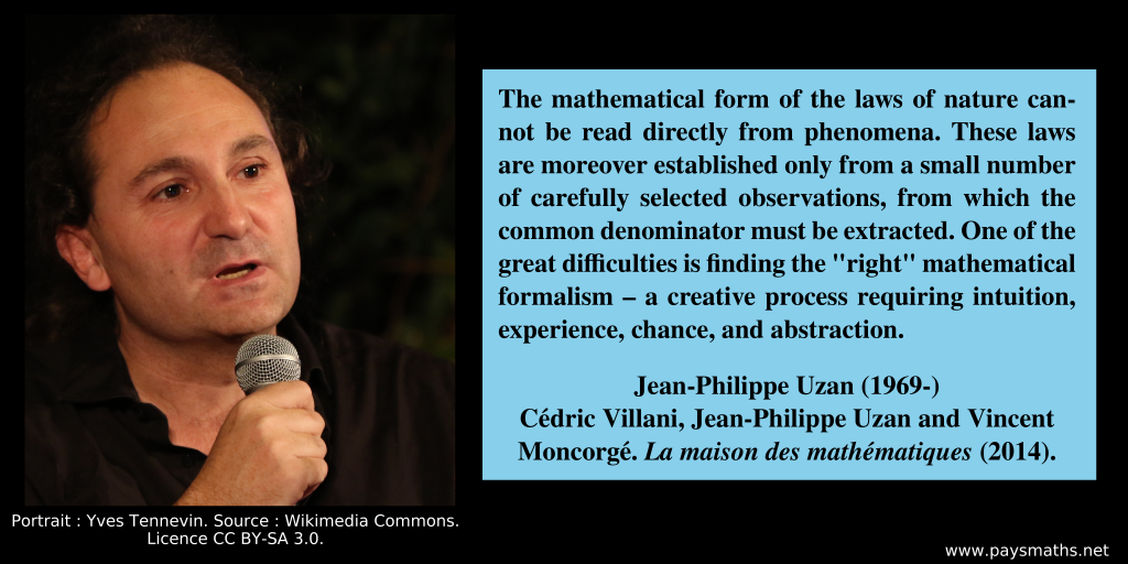 Photographic portrait of Jean-Philippe Uzan, and a quote : "The mathematical form of the laws of nature cannot be read directly from phenomena. These laws are moreover established only from a small number of carefully selected observations, from which the common denominator must be extracted. One of the great difficulties is finding the "right" mathematical formalism – a creative process requiring intuition, experience, chance, and abstraction."