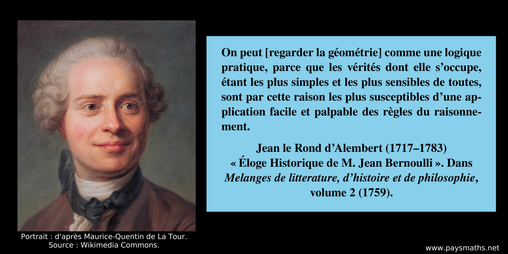 Portrait de Jean le Rond d’Alembert, et une citation : "On peut [regarder la géométrie] comme une logique pratique, parce que les vérités dont elle s'occupe, étant les plus simples et les plus sensibles de toutes, sont par cette raison les plus susceptibles d'une application facile et palpable des règles du raisonnement."