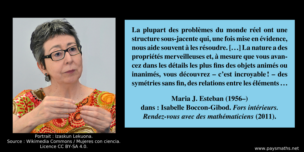 Portrait photographique de Maria J. Esteban, et une citation : "La plupart des problèmes du monde réel ont une structure sous-jacente qui, une fois mise en évidence, nous aide souvent à les résoudre. [...] La nature a des propriétés merveilleuses et, à mesure que vous avancez dans les détails les plus fins des objets animés ou inanimés, vous découvrez – c’est incroyable ! – des symétries sans fin, des relations entre les éléments..."
