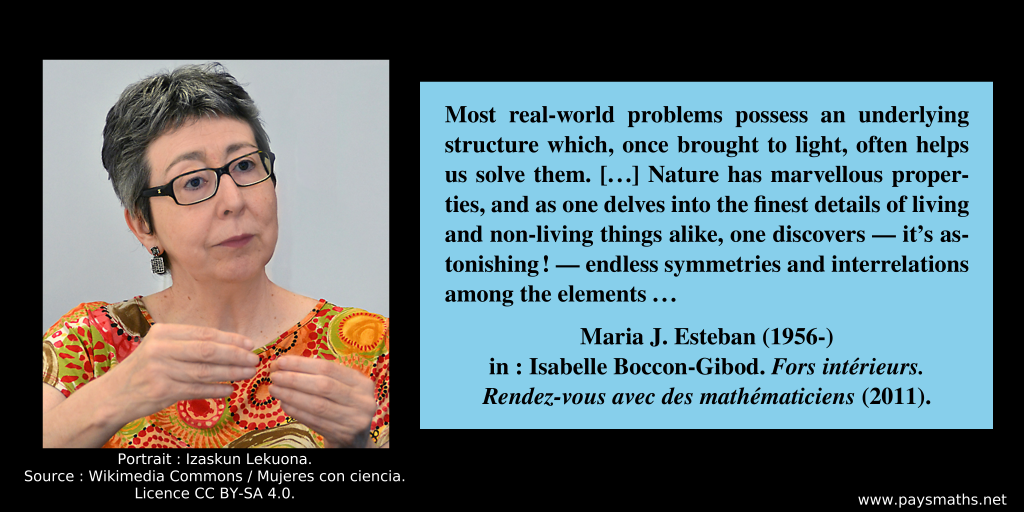 Photographic portrait of Maria J. Esteban, and a quote : "Most real-world problems possess an underlying structure which, once brought to light, often helps us solve them. [...] Nature has marvellous properties, and as one delves into the finest details of living and non-living things alike, one discovers — it’s astonishing! — endless symmetries and interrelations among the elements..."