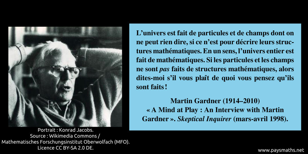Portrait photographique de Martin Gardner, et une citation : "L'univers est fait de particules et de champs dont on ne peut rien dire, si ce n'est pour décrire leurs structures mathématiques. En un sens, l'univers entier est fait de mathématiques. Si les particules et les champs ne sont pas faits de structures mathématiques, alors dites-moi s'il vous plaît de quoi vous pensez qu'ils sont faits !"