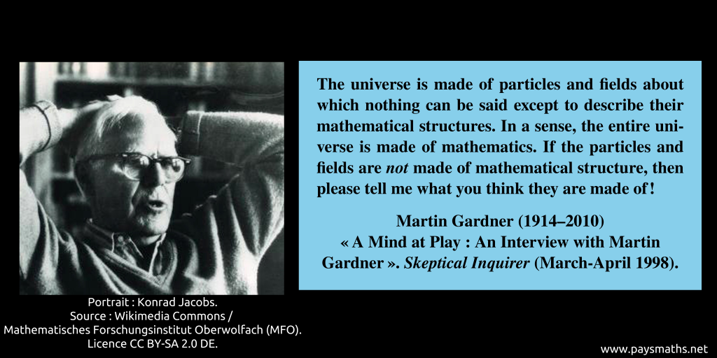 Photographic portrait of Martin Gardner, and a quote : "The universe is made of particles and fields about which nothing can be said except to describe their mathematical structures. In a sense, the entire universe is made of mathematics. If the particles and fields are not made of mathematical structure, then please tell me what you think they are made of!"