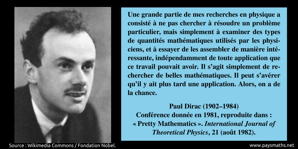 Portrait photographique de Paul Dirac, et une citation : "Une grande partie de mes recherches en physique a consisté à ne pas chercher à résoudre un problème particulier, mais simplement à examiner des types de quantités mathématiques utilisés par les physiciens, et à essayer de les assembler de manière intéressante, indépendamment de toute application que ce travail pouvait avoir. Il s'agit simplement de rechercher de belles mathématiques. Il peut s'avérer qu'il y ait plus tard une application. Alors, on a de la chance."