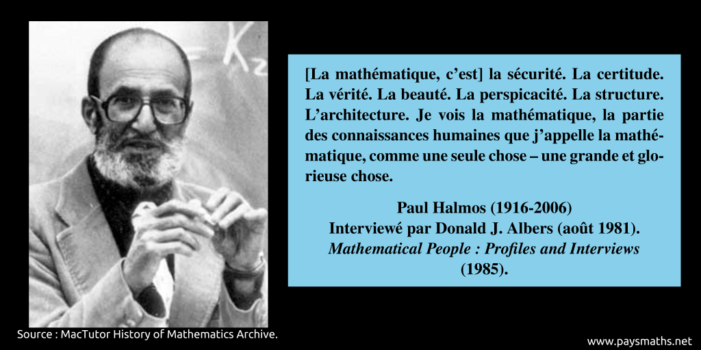 Portrait photographique de Paul Halmos, et une citation : "[La mathématique, c'est] la sécurité. La certitude. La vérité. La beauté. La perspicacité. La structure. L'architecture. Je vois la mathématique, la partie des connaissances humaines que j'appelle la mathématique, comme une seule chose – une grande et glorieuse chose."