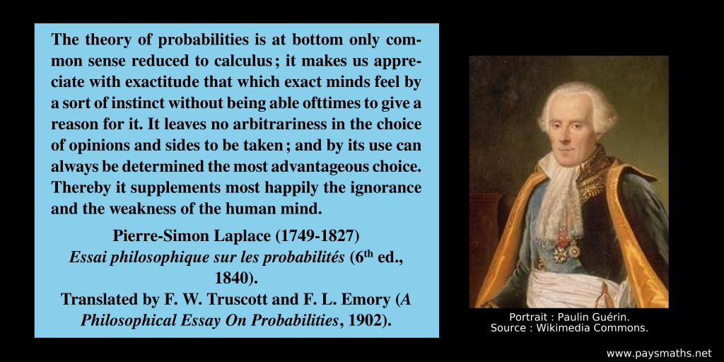 Photographic portrait of Pierre-Simon Laplace, and a quote : "The theory of probabilities is at bottom only common sense reduced to calculus; it makes us appreciate with exactitude that which exact minds feel by a sort of instinct without being able ofttimes to give a reason for it. It leaves no arbitrariness in the choice of opinions and sides to be taken ; and by its use can always be determined the most advantageous choice. Thereby it supplements most happily the ignorance and the weakness of the human mind."