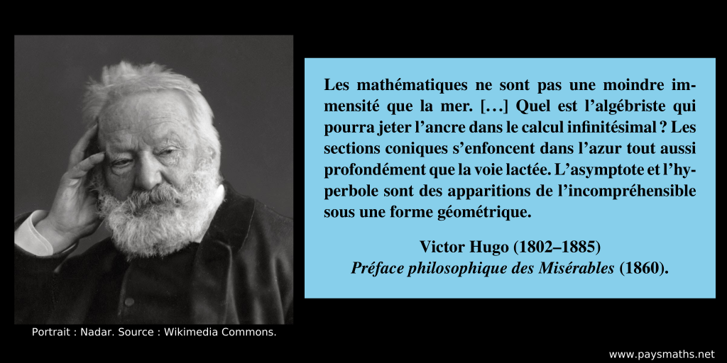 Portrait photographique de Victor Hugo, et une citation : "Les mathématiques ne sont pas une moindre immensité que la mer. [...] Quel est l’algébriste qui pourra jeter l’ancre dans le calcul infinitésimal ? Les sections coniques s’enfoncent dans l’azur tout aussi profondément que la voie lactée. L’asymptote et l’hyperbole sont des apparitions de l’incompréhensible sous une forme géométrique."
