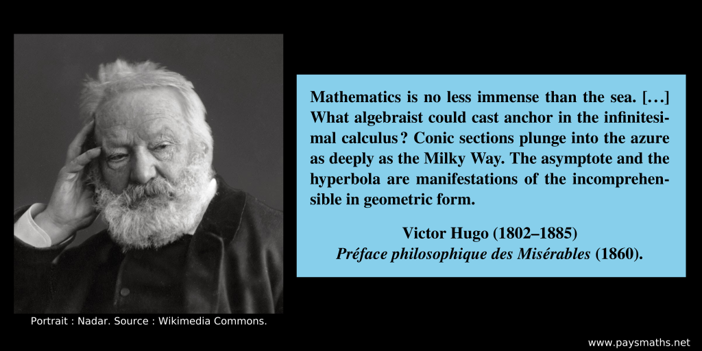 Photographic portrait of Victor Hugo, and a quote : "Mathematics is no less immense than the sea. [...] What algebraist could cast anchor in the infinitesimal calculus? Conic sections plunge into the azure as deeply as the Milky Way. The asymptote and the hyperbola are manifestations of the incomprehensible in geometric form."