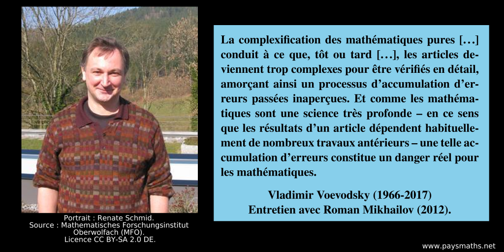 Portrait photographique de Vladimir Voevodsky, et une citation : "La complexification des mathématiques pures [...] conduit à ce que, tôt ou tard [...], les articles deviennent trop complexes pour être vérifiés en détail, amorçant ainsi un processus d’accumulation d’erreurs passées inaperçues. Et comme les mathématiques sont une science très profonde – en ce sens que les résultats d’un article dépendent habituellement de nombreux travaux antérieurs – une telle accumulation d’erreurs constitue un danger réel pour les mathématiques."
