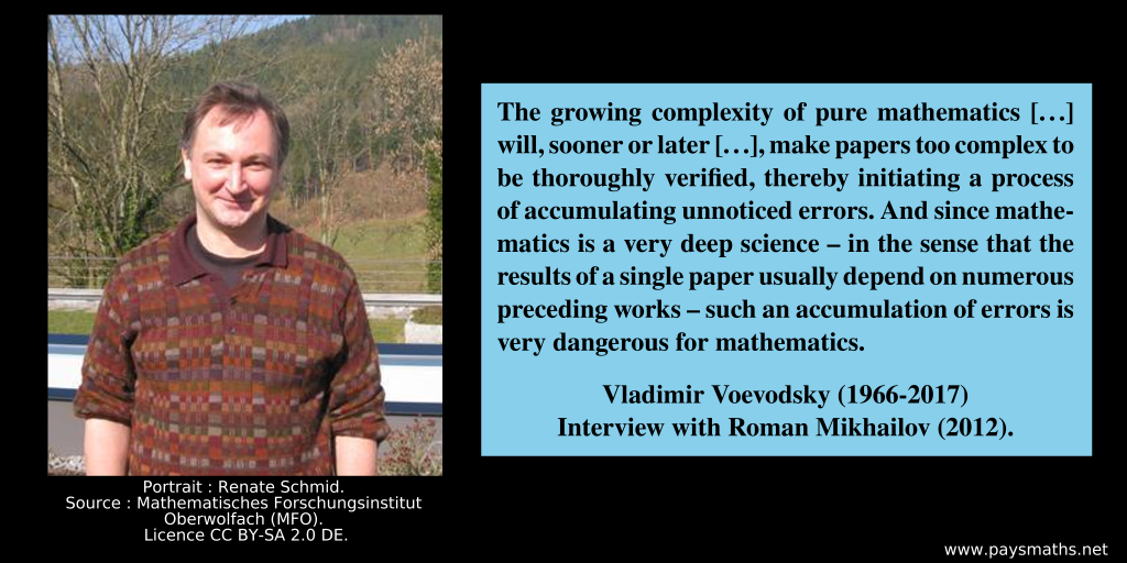 Photographic portrait of Vladimir Voevodsky, and a quote : "The growing complexity of pure mathematics [...] will, sooner or later [...], make papers too complex to be thoroughly verified, thereby initiating a process of accumulating unnoticed errors. And since mathematics is a very deep science – in the sense that the results of a single paper usually depend on numerous preceding works – such an accumulation of errors is very dangerous for mathematics."