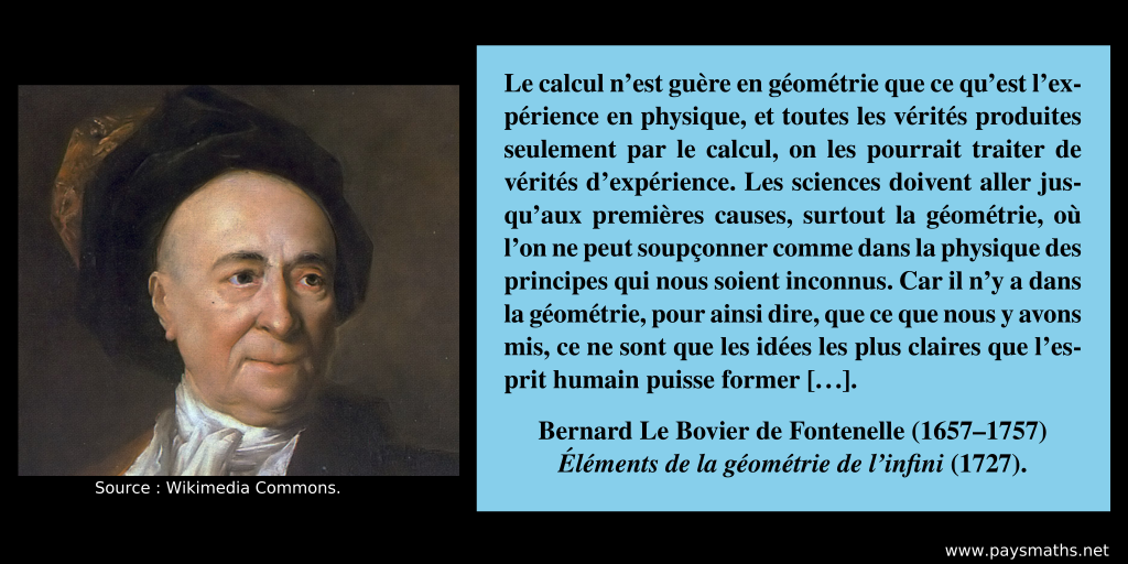 Portrait de Bernard Le Bovier de Fontenelle, et une citation : "Le calcul n'est guère en géométrie que ce qu'est l'expérience en physique, et toutes les vérités produites seulement par le calcul, on les pourrait traiter de vérités d'expérience. Les sciences doivent aller jusqu'aux premières causes, surtout la géométrie, où l'on ne peut soupçonner comme dans la physique des principes qui nous soient inconnus. Car il n'y a dans la géométrie, pour ainsi dire, que ce que nous y avons mis, ce ne sont que les idées les plus claires que l'esprit humain puisse former [...]"