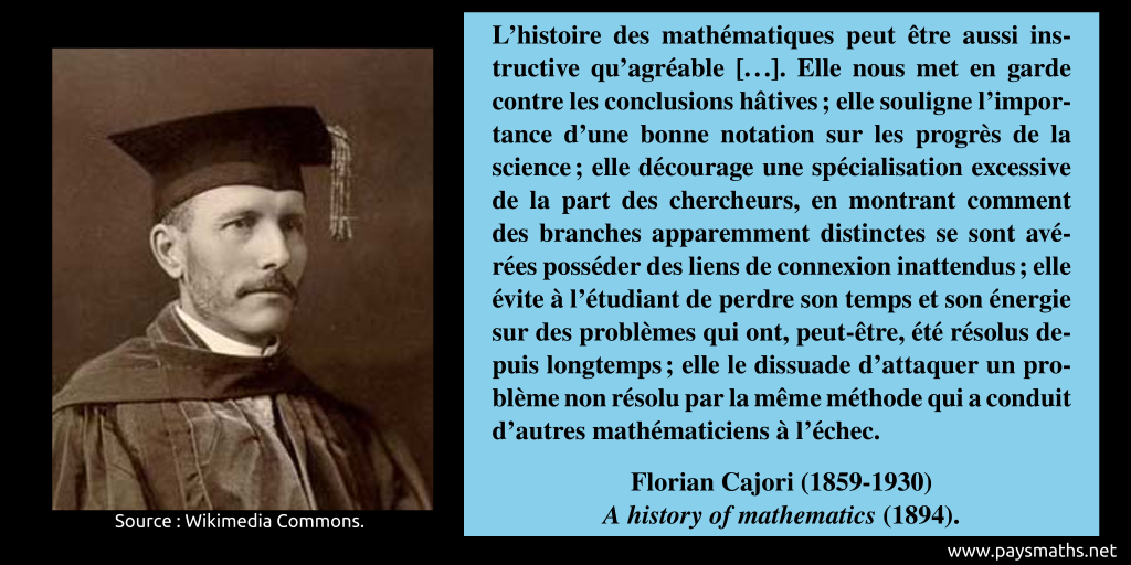Portrait photographique de Florian Cajori, et une citation : "L'histoire des mathématiques peut être aussi instructive qu'agréable [...]. Elle nous met en garde contre les conclusions hâtives ; elle souligne l'importance d'une bonne notation sur les progrès de la science ; elle décourage une spécialisation excessive de la part des chercheurs, en montrant comment des branches apparemment distinctes se sont avérées posséder des liens de connexion inattendus ; elle évite à l'étudiant de perdre son temps et son énergie sur des problèmes qui ont, peut-être, été résolus depuis longtemps ; elle le dissuade d'attaquer un problème non résolu par la même méthode qui a conduit d'autres mathématiciens à l'échec."
