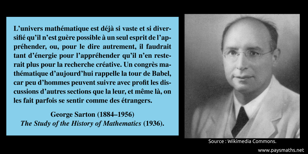Portrait photographique de George Sarton, et une citation : "L'univers mathématique est déjà si vaste et si diversifié qu'il n'est guère possible à un seul esprit de l'appréhender, ou, pour le dire autrement, il faudrait tant d'énergie pour l'appréhender qu'il n'en resterait plus pour la recherche créative. Un congrès mathématique d'aujourd'hui rappelle la tour de Babel, car peu d'hommes peuvent suivre avec profit les discussions d'autres sections que la leur, et même là, on les fait parfois se sentir comme des étrangers."