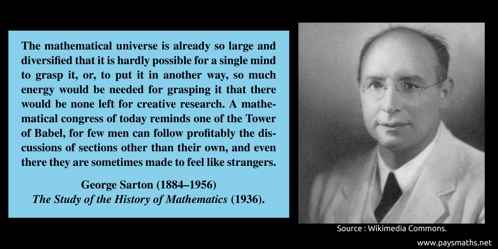 Photographic portrait of George Sarton, and a quote : "The mathematical universe is already so large and diversified that it is hardly possible for a single mind to grasp it, or, to put it in another way, so much energy would be needed for grasping it that there would be none left for creative research. A mathematical congress of today reminds one of the Tower of Babel, for few men can follow profitably the discussions of sections other than their own, and even there they are sometimes made to feel like strangers."