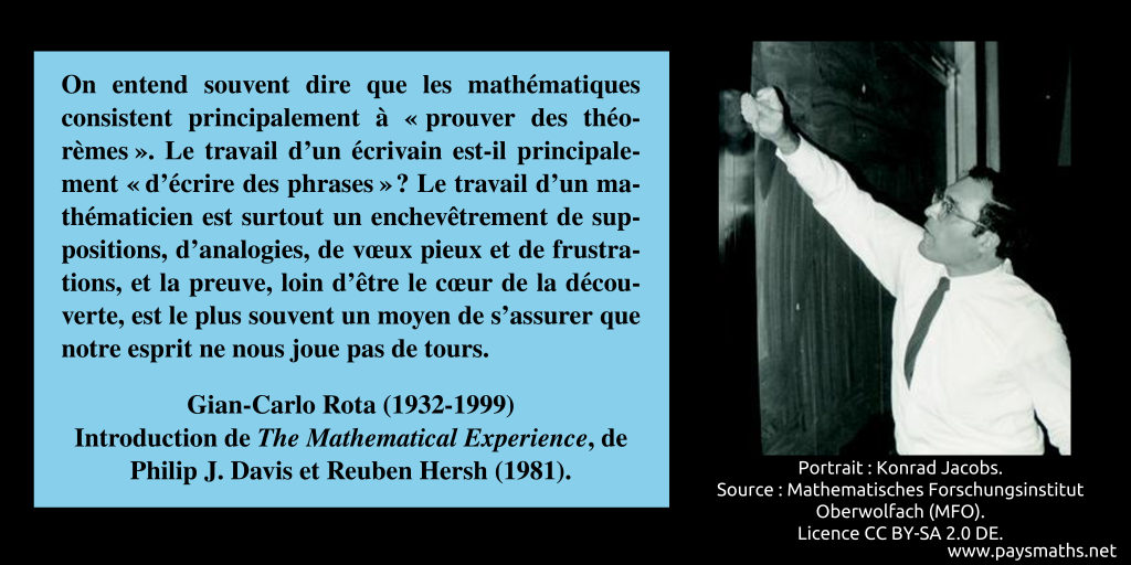 Portrait photographique de Gian-Carlo Rota, et une citation : "On entend souvent dire que les mathématiques consistent principalement à "prouver des théorèmes". Le travail d'un écrivain est-il principalement "d'écrire des phrases" ? Le travail d'un mathématicien est surtout un enchevêtrement de suppositions, d'analogies, de vœux pieux et de frustrations, et la preuve, loin d'être le cœur de la découverte, est le plus souvent un moyen de s'assurer que notre esprit ne nous joue pas de tours."