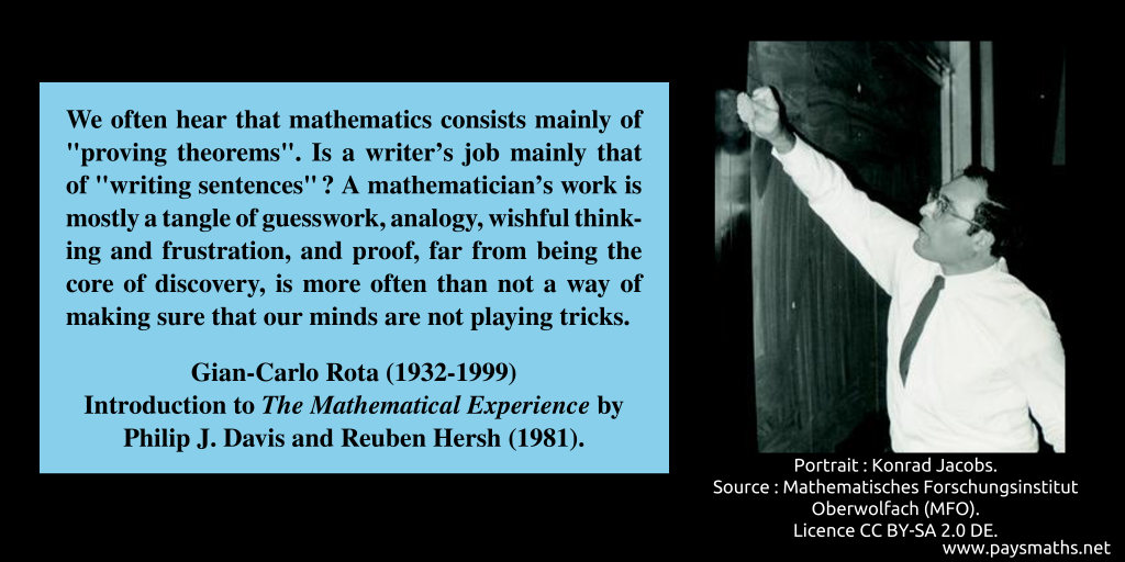 Photographic portrait of Gian-Carlo Rota, and a quote : "We often hear that mathematics consists mainly of "proving theorems". Is a writer's job mainly that of "writing sentences"? A mathematician's work is mostly a tangle of guesswork, analogy, wishful thinking and frustration, and proof, far from being the core of discovery, is more often than not a way of making sure that our minds are not playing tricks."