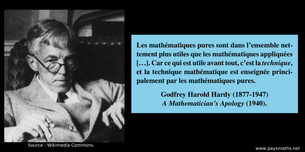Portrait photographique de Godfrey Harold Hardy, et une citation : "Les mathématiques pures sont dans l'ensemble nettement plus utiles que les mathématiques appliquées[...]. Car ce qui est utile avant tout, c'est la technique, et la technique mathématique est enseignée principalement par les mathématiques pures."
