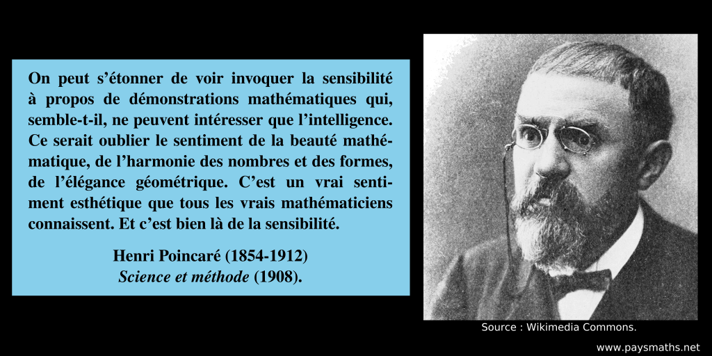 Portrait photographique de Henri Poincaré, et une citation : "On peut s'étonner de voir invoquer la sensibilité à propos de démonstrations mathématiques qui, semble-t-il, ne peuvent intéresser que l'intelligence. Ce serait oublier le sentiment de la beauté mathématique, de l’harmonie des nombres et des formes, de l'élégance géométrique. C'est un vrai sentiment esthétique que tous les vrais mathématiciens connaissent. Et c'est bien là de la sensibilité."