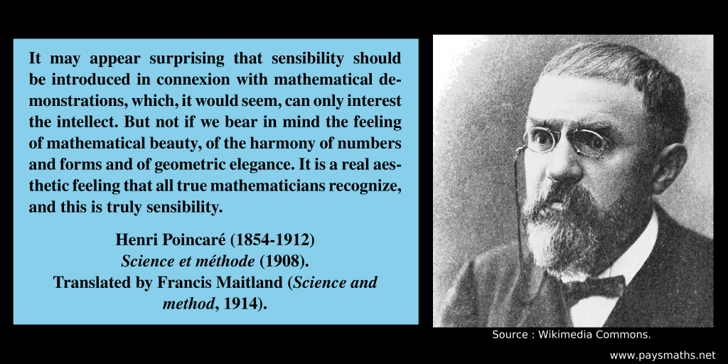 Photographic portrait of Henri Poincaré, and a quote : "It may appear surprising that sensibility should be introduced in connexion with mathematical demonstrations, which, it would seem, can only interest the intellect. But not if we bear in mind the feeling of mathematical beauty, of the harmony of numbers and forms and of geometric elegance. It is a real aesthetic feeling that all true mathematicians recognize, and this is truly sensibility."