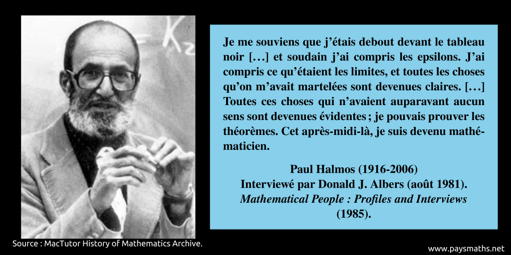 Portrait photographique de Paul Halmos, et une citation : "Je me souviens que j'étais debout devant le tableau noir [...] et soudain j'ai compris les epsilons. J'ai compris ce qu'étaient les limites, et toutes les choses qu'on m'avait martelées sont devenues claires. [...] Toutes ces choses qui n'avaient auparavant aucun sens sont devenues évidentes ; je pouvais prouver les théorèmes. Cet après-midi-là, je suis devenu mathématicien."