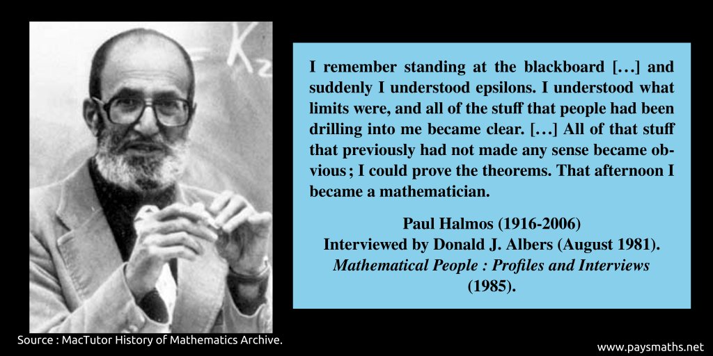 Photographic portrait of Paul Halmos, and a quote : "I remember standing at the blackboard [...] and suddenly I understood epsilons. I understood what limits were, and all of the stuff that people had been drilling into me became clear. [...] All of that stuff that previously had not made any sense became obvious; I could prove the theorems. That afternoon I became a mathematician."