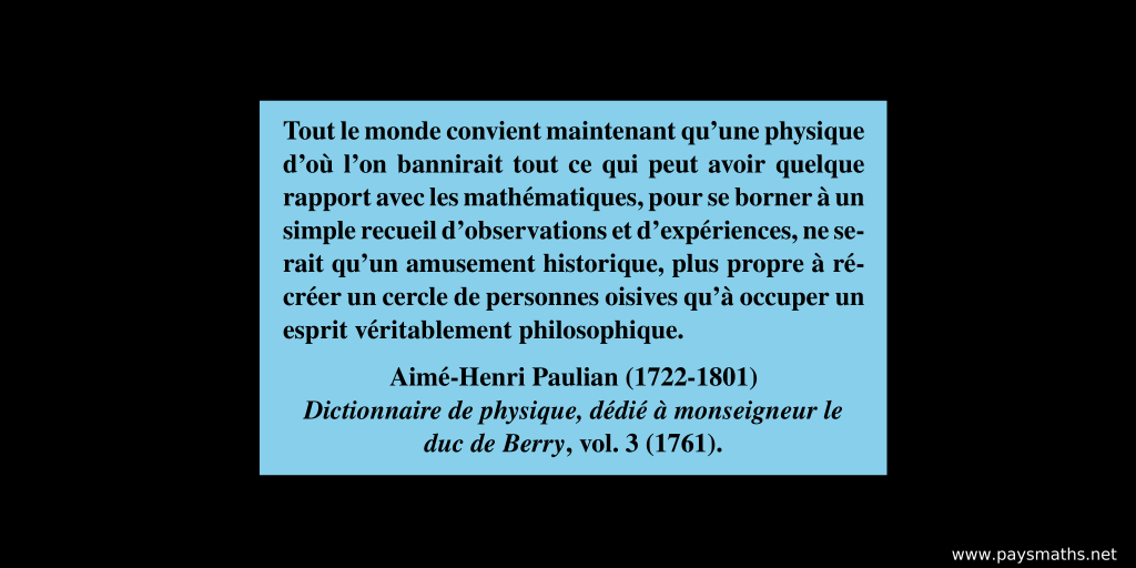 Citation de Aimé-Henri Paulian : "Tout le monde convient maintenant qu'une physique d’où l'on bannirait tout ce qui peut avoir quelque rapport avec les mathématiques, pour se borner à un simple recueil d’observations et d’expériences, ne serait qu’un amusement historique, plus propre à récréer un cercle de personnes oisives qu’à occuper un esprit véritablement philosophique."