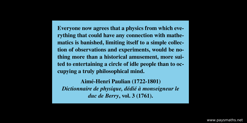 Quote from Aimé-Henri Paulian : "Everyone now agrees that a physics from which everything that could have any connection with mathematics is banished, limiting itself to a simple collection of observations and experiments, would be nothing more than a historical amusement, more suited to entertaining a circle of idle people than to occupying a truly philosophical mind."