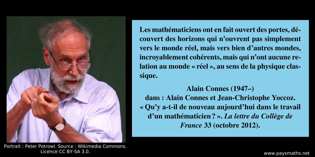 Portrait photographique d'Alain Connes, et une citation : "Les mathématiciens ont en fait ouvert des portes, découvert des horizons qui n’ouvrent pas simplement vers le monde réel, mais vers bien d’autres mondes, incroyablement cohérents, mais qui n'ont aucune relation au monde "réel", au sens de la physique classique."