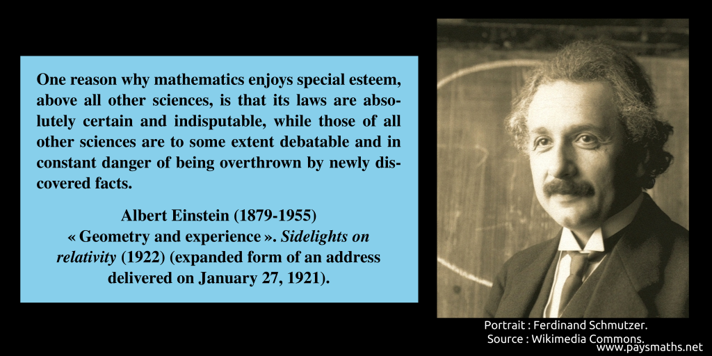Photographic portrait of Albert Einstein, and a quote : "One reason why mathematics enjoys special esteem, above all other sciences, is that its laws are absolutely certain and indisputable, while those of all other sciences are to some extent debatable and in constant danger of being overthrown by newly discovered facts."