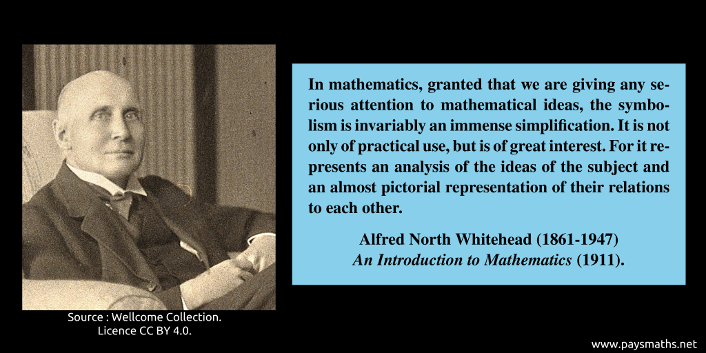 Photographic portrait of Alfred North Whitehead, and a quote : "In mathematics, granted that we are giving any serious attention to mathematical ideas, the symbolism is invariably an immense simplification. It is not only of practical use, but is of great interest. For it represents an analysis of the ideas of the subject and an almost pictorial representation of their relations to each other. "
