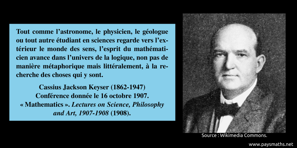 Portrait photographique de Cassius Jackson Keyser, et une citation : "Tout comme l'astronome, le physicien, le géologue ou tout autre étudiant en sciences regarde vers l'extérieur le monde des sens, l'esprit du mathématicien avance dans l'univers de la logique, non pas de manière métaphorique mais littéralement, à la recherche des choses qui y sont."