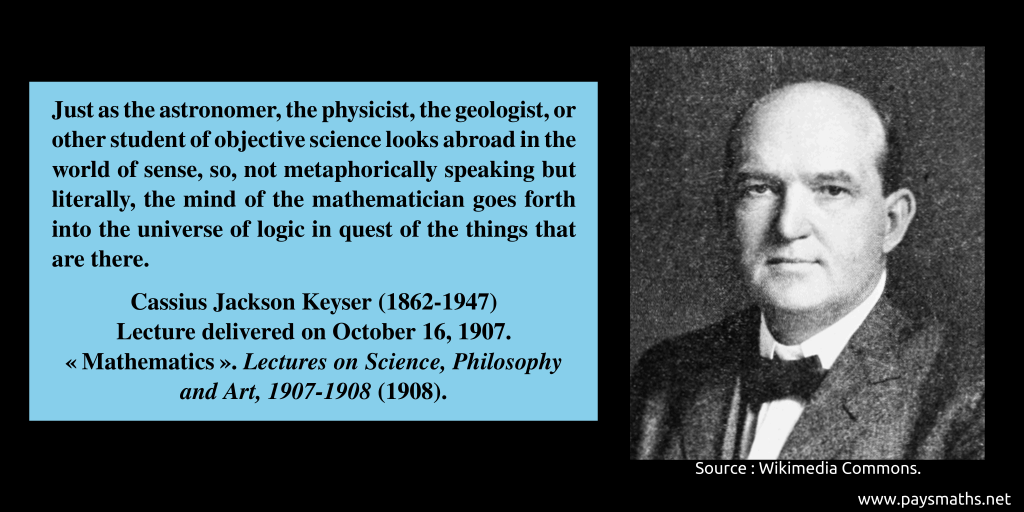 Photographic portrait of Cassius Jackson Keyser, and a quote : "Just as the astronomer, the physicist, the geologist, or other student of objective science looks abroad in the world of sense, so, not metaphorically speaking but literally, the mind of the mathematician goes forth into the universe of logic in quest of the things that are there."