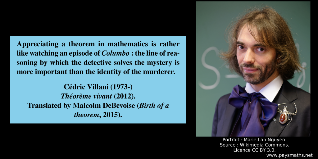 Photographic portrait of Cédric Villani, and a quote : "Appreciating a theorem in mathematics is rather like watching an episode of Columbo : the line of reasoning by which the detective solves the mystery is more important than the identity of the murderer."