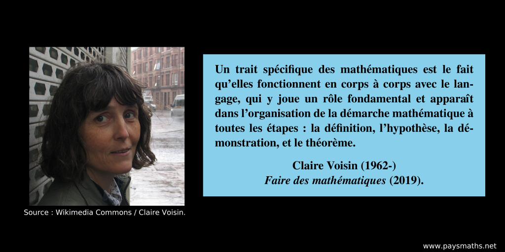 Portrait photographique de Claire Voisin, et une citation : "Un trait spécifique des mathématiques est le fait qu’elles fonctionnent en corps à corps avec le langage, qui y joue un rôle fondamental et apparaît dans l’organisation de la démarche mathématique à toutes les étapes : la définition, l’hypothèse, la démonstration, et le théorème."