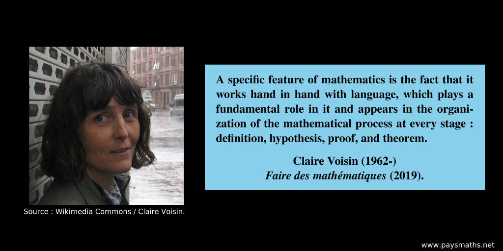 Photographic portrait of Claire Voisin, and a quote : "A specific feature of mathematics is the fact that it works hand in hand with language, which plays a fundamental role in it and appears in the organization of the mathematical process at every stage: definition, hypothesis, proof, and theorem."