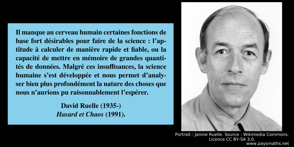Portrait photographique de David Ruelle, et une citation : "Il manque au cerveau humain certaines fonctions de base fort désirables pour faire de la science: l'aptitude à calculer de manière rapide et fiable, ou la capacité de mettre en mémoire de grandes quantités de données. Malgré ces insuffisances, la science humaine s'est développée et nous permet d'analyser bien plus profondément la nature des choses que nous n'aurions pu raisonnablement l'espérer."