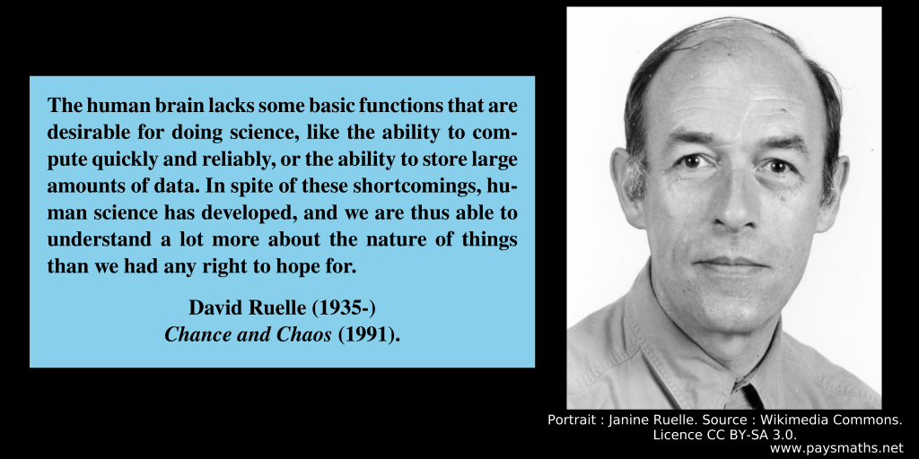 Photographic portrait of David Ruelle, and a quote : "The human brain lacks some basic functions that are desirable for doing science, like the ability to compute quickly and reliably, or the ability to store large amounts of data. In spite of these shortcomings, human science has developed, and we are thus able to understand a lot more about the nature of things than we had any right to hope for."