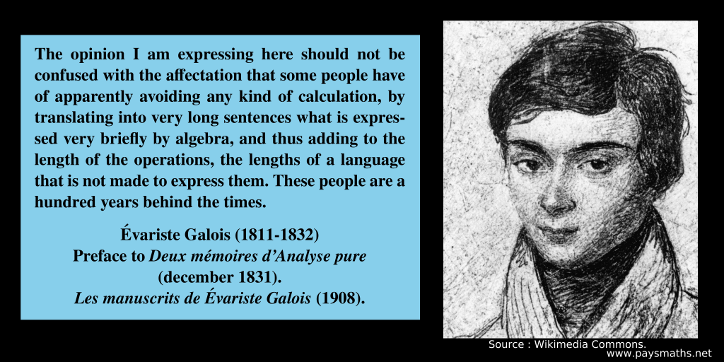 Portrait of Évariste Galois, and a quote : "The opinion I am expressing here should not be confused with the affectation that some people have of apparently avoiding any kind of calculation, by translating into very long sentences what is expressed very briefly by algebra, and thus adding to the length of the operations, the lengths of a language that is not made to express them. These people are a hundred years behind the times."