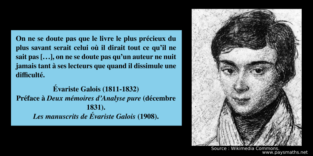 Portrait d'Évariste Galois, et une citation : "On ne se doute pas que le livre le plus précieux du plus savant serait celui où il dirait tout ce qu'il ne sait pas [...], on ne se doute pas qu'un auteur ne nuit jamais tant à ses lecteurs que quand il dissimule une difficulté."