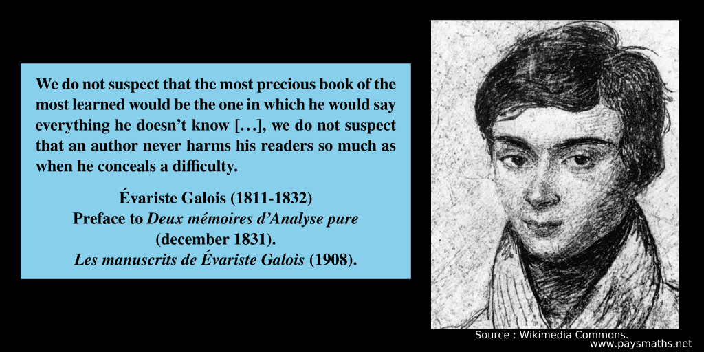 Portrait of Évariste Galois, and a quote : "We do not suspect that the most precious book of the most learned would be the one in which he would say everything he doesn't know [...], we do not suspect that an author never harms his readers so much as when he conceals a difficulty."